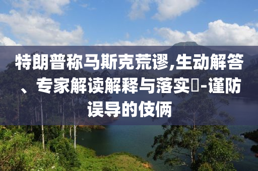 特朗普稱馬斯克荒謬,生動解答、專家解讀解釋與落實?-謹防誤導的伎倆