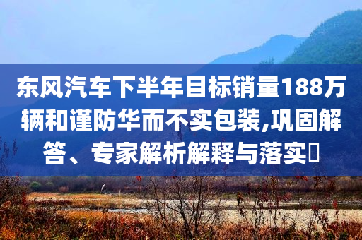 東風汽車下半年目標銷量188萬輛和謹防華而不實包裝,鞏固解答、專家解析解釋與落實?