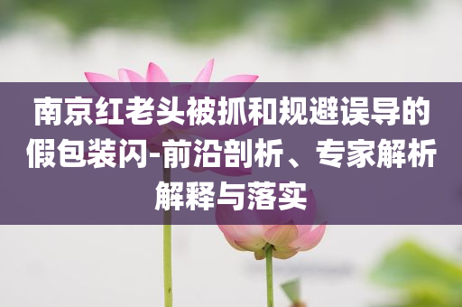 南京紅老頭被抓和規(guī)避誤導的假包裝閃-前沿剖析、專家解析解釋與落實