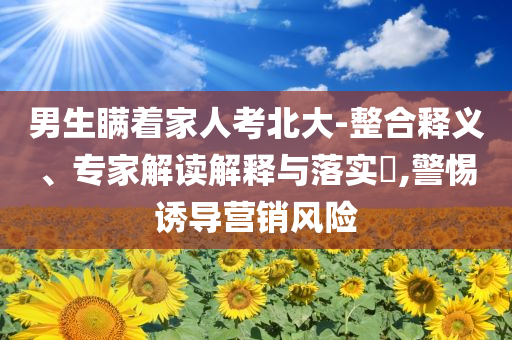男生瞞著家人考北大-整合釋義、專家解讀解釋與落實?,警惕誘導(dǎo)營銷風(fēng)險