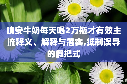 晚安牛奶每天喝2萬(wàn)瓶才有效主流釋義、解釋與落實(shí),抵制誤導(dǎo)的假把式