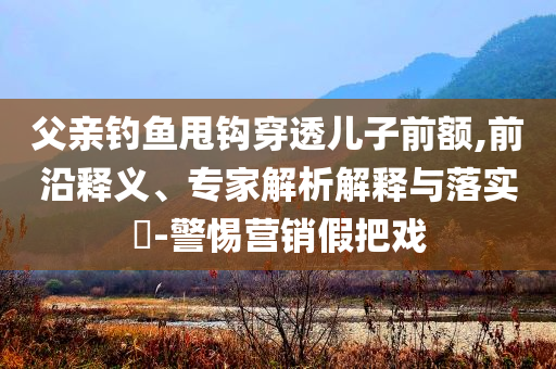 父親釣魚甩鉤穿透兒子前額,前沿釋義、專家解析解釋與落實(shí)?-警惕營(yíng)銷假把戲
