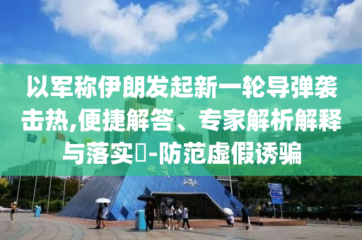 以軍稱伊朗發(fā)起新一輪導彈襲擊熱,便捷解答、專家解析解釋與落實?-防范虛假誘騙
