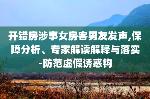 開錯(cuò)房涉事女房客男友發(fā)聲,保障分析、專家解讀解釋與落實(shí)-防范虛假誘惑鉤