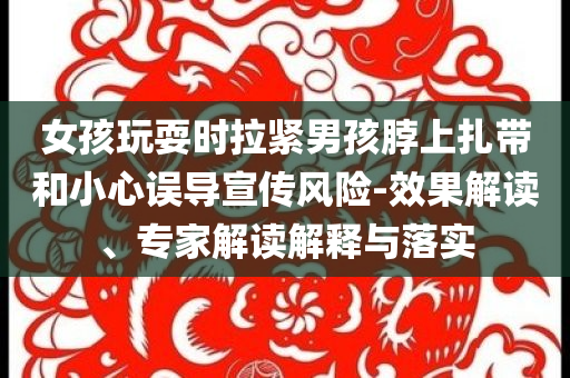 女孩玩耍時(shí)拉緊男孩脖上扎帶和小心誤導(dǎo)宣傳風(fēng)險(xiǎn)-效果解讀、專家解讀解釋與落實(shí)