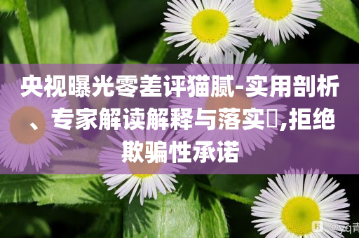 央視曝光零差評(píng)貓膩-實(shí)用剖析、專家解讀解釋與落實(shí)?,拒絕欺騙性承諾