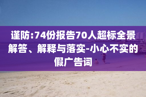 謹(jǐn)防:74份報(bào)告70人超標(biāo)全景解答、解釋與落實(shí)-小心不實(shí)的假?gòu)V告詞