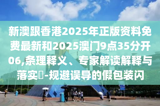 新澳跟香港2025年正版資料免費(fèi)最新和2025澳門9點(diǎn)35分開06,條理釋義、專家解讀解釋與落實(shí)?-規(guī)避誤導(dǎo)的假包裝閃