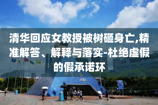 清華回應(yīng)女教授被樹砸身亡,精準(zhǔn)解答、解釋與落實(shí)-杜絕虛假的假承諾環(huán)