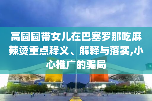高圓圓帶女兒在巴塞羅那吃麻辣燙重點(diǎn)釋義、解釋與落實(shí),小心推廣的騙局