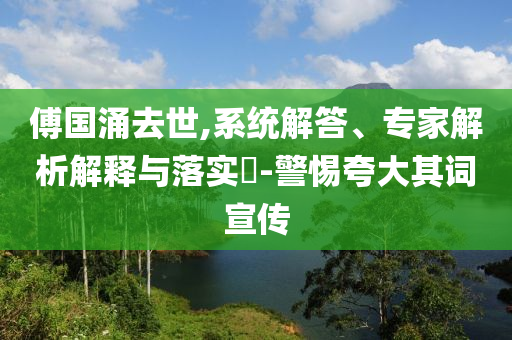 傅國(guó)涌去世,系統(tǒng)解答、專家解析解釋與落實(shí)?-警惕夸大其詞宣傳