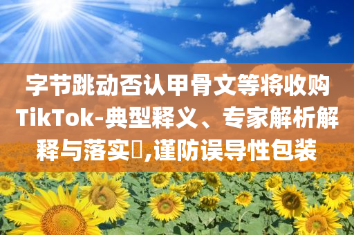 字節(jié)跳動(dòng)否認(rèn)甲骨文等將收購(gòu)TikTok-典型釋義、專家解析解釋與落實(shí)?,謹(jǐn)防誤導(dǎo)性包裝