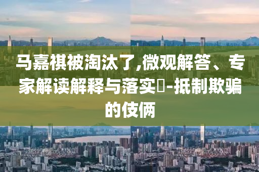 馬嘉祺被淘汰了,微觀解答、專家解讀解釋與落實?-抵制欺騙的伎倆