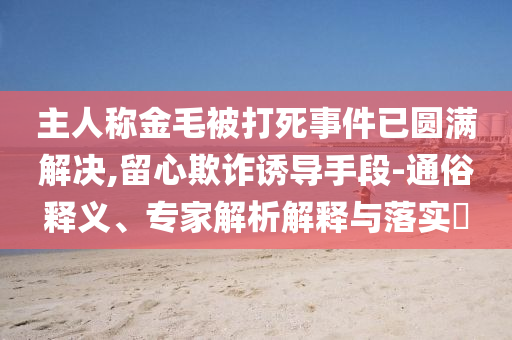 主人稱(chēng)金毛被打死事件已圓滿(mǎn)解決,留心欺詐誘導(dǎo)手段-通俗釋義、專(zhuān)家解析解釋與落實(shí)?