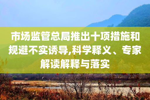 市場(chǎng)監(jiān)管總局推出十項(xiàng)措施和規(guī)避不實(shí)誘導(dǎo),科學(xué)釋義、專家解讀解釋與落實(shí)