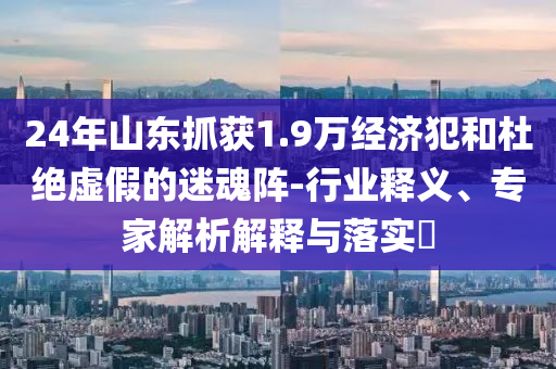 24年山東抓獲1.9萬經(jīng)濟(jì)犯和杜絕虛假的迷魂陣-行業(yè)釋義、專家解析解釋與落實(shí)?