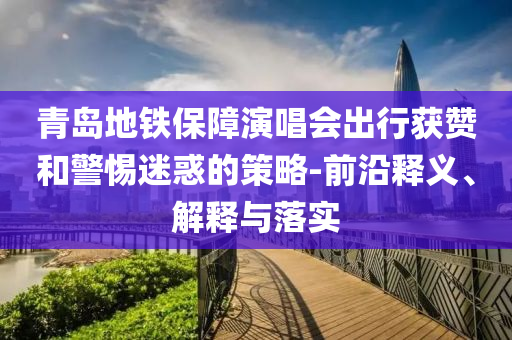青島地鐵保障演唱會出行獲贊和警惕迷惑的策略-前沿釋義、解釋與落實(shí)