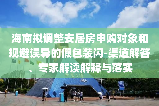 海南擬調(diào)整安居房申購對象和規(guī)避誤導(dǎo)的假包裝閃-渠道解答、專家解讀解釋與落實