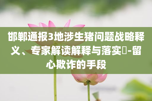 邯鄲通報(bào)3地涉生豬問(wèn)題戰(zhàn)略釋義、專(zhuān)家解讀解釋與落實(shí)?-留心欺詐的手段