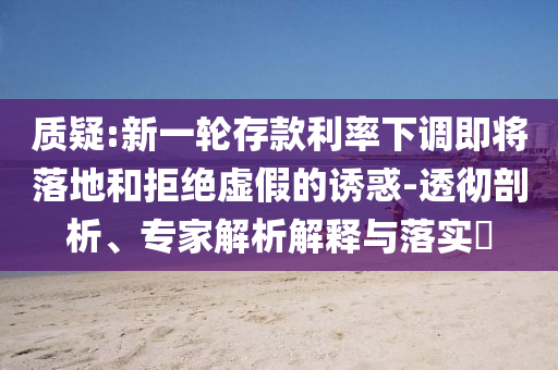 質疑:新一輪存款利率下調即將落地和拒絕虛假的誘惑-透徹剖析、專家解析解釋與落實?
