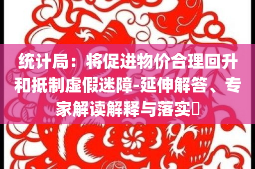 統(tǒng)計局：將促進物價合理回升和抵制虛假迷障-延伸解答、專家解讀解釋與落實?