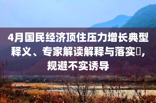 4月國民經(jīng)濟頂住壓力增長典型釋義、專家解讀解釋與落實?,規(guī)避不實誘導(dǎo)