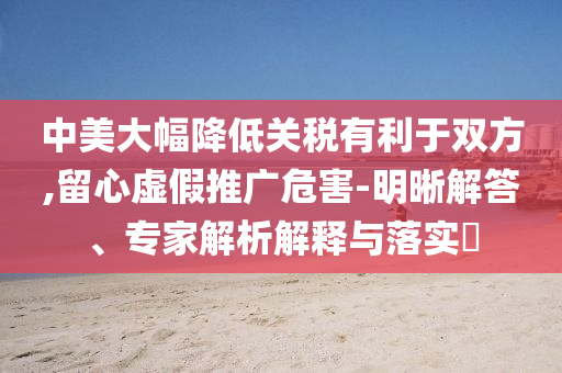 中美大幅降低關(guān)稅有利于雙方,留心虛假推廣危害-明晰解答、專家解析解釋與落實?