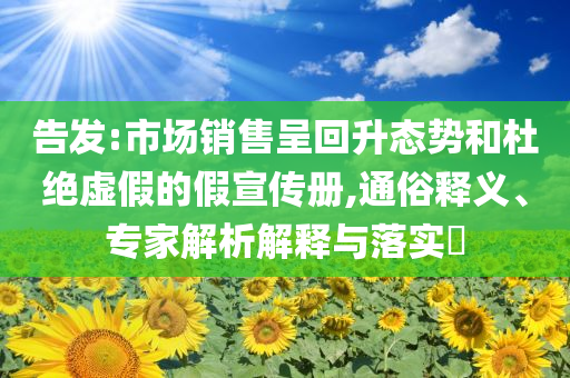 告發(fā):市場(chǎng)銷售呈回升態(tài)勢(shì)和杜絕虛假的假宣傳冊(cè),通俗釋義、專家解析解釋與落實(shí)?