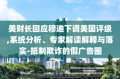 美財長回應(yīng)穆迪下調(diào)美國評級,系統(tǒng)分析、專家解讀解釋與落實-抵制欺詐的假廣告圈
