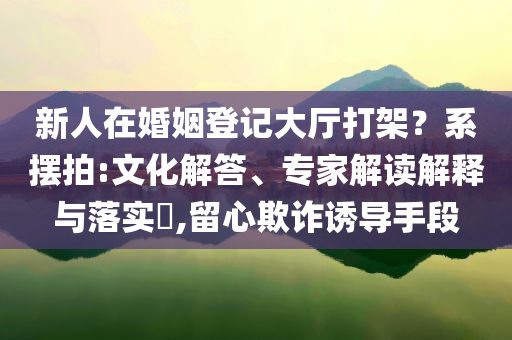 新人在婚姻登記大廳打架？系擺拍:文化解答、專家解讀解釋與落實(shí)?,留心欺詐誘導(dǎo)手段