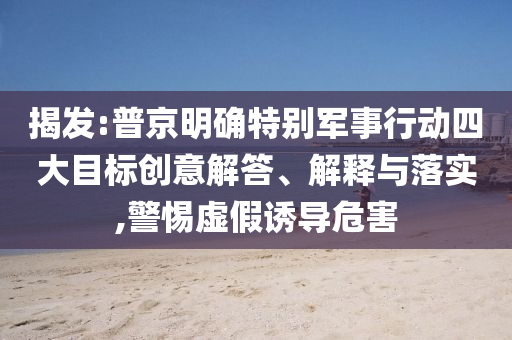 揭發(fā):普京明確特別軍事行動四大目標創(chuàng)意解答、解釋與落實,警惕虛假誘導(dǎo)危害