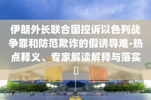 伊朗外長(zhǎng)聯(lián)合國(guó)控訴以色列戰(zhàn)爭(zhēng)罪和防范欺詐的假誘導(dǎo)難-熱點(diǎn)釋義、專家解讀解釋與落實(shí)?