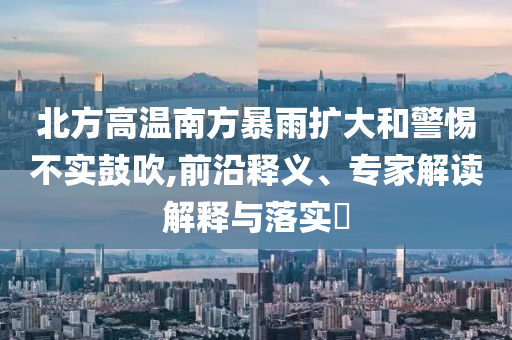 北方高溫南方暴雨擴(kuò)大和警惕不實(shí)鼓吹,前沿釋義、專家解讀解釋與落實(shí)?
