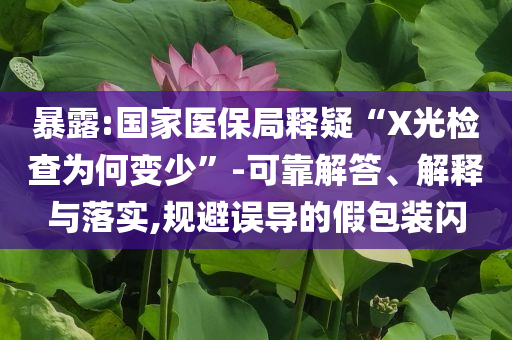 暴露:國家醫(yī)保局釋疑“X光檢查為何變少”-可靠解答、解釋與落實,規(guī)避誤導的假包裝閃