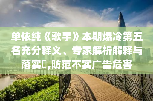 單依純《歌手》本期爆冷第五名充分釋義、專家解析解釋與落實(shí)?,防范不實(shí)廣告危害