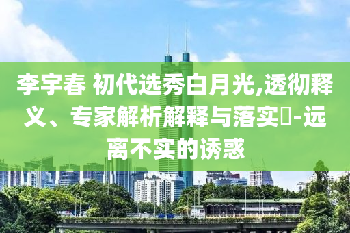 李宇春 初代選秀白月光,透徹釋義、專家解析解釋與落實(shí)?-遠(yuǎn)離不實(shí)的誘惑