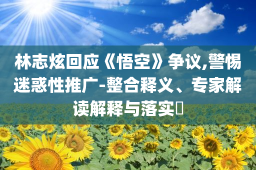 林志炫回應(yīng)《悟空》爭議,警惕迷惑性推廣-整合釋義、專家解讀解釋與落實(shí)?