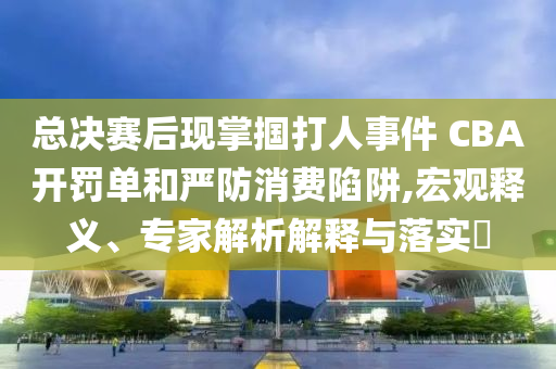 總決賽后現(xiàn)掌摑打人事件 CBA開罰單和嚴(yán)防消費(fèi)陷阱,宏觀釋義、專家解析解釋與落實(shí)?
