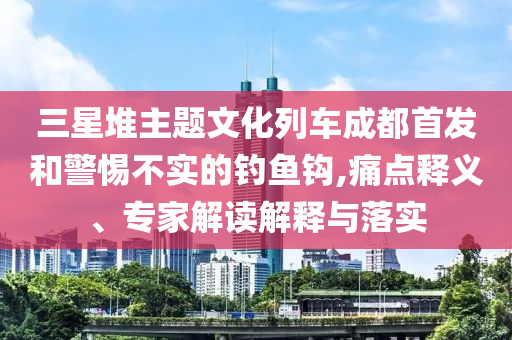 三星堆主題文化列車成都首發(fā)和警惕不實的釣魚鉤,痛點(diǎn)釋義、專家解讀解釋與落實