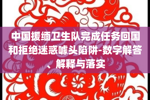 中國援緬衛(wèi)生隊完成任務(wù)回國和拒絕迷惑噱頭陷阱-數(shù)字解答、解釋與落實