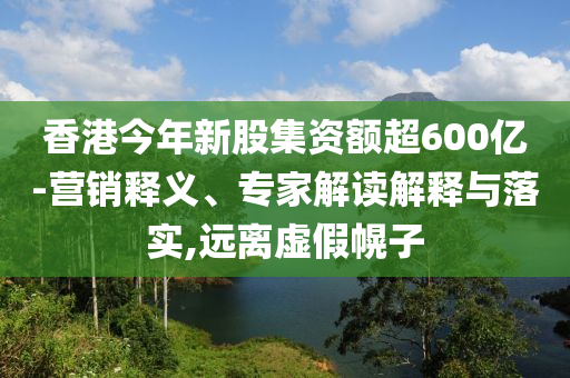香港今年新股集資額超600億-營(yíng)銷釋義、專家解讀解釋與落實(shí),遠(yuǎn)離虛假幌子