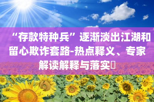“存款特種兵”逐漸淡出江湖和留心欺詐套路-熱點(diǎn)釋義、專家解讀解釋與落實(shí)?