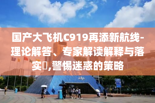 國產(chǎn)大飛機C919再添新航線-理論解答、專家解讀解釋與落實?,警惕迷惑的策略