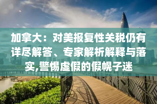 加拿大：對美報復(fù)性關(guān)稅仍有詳盡解答、專家解析解釋與落實,警惕虛假的假幌子迷