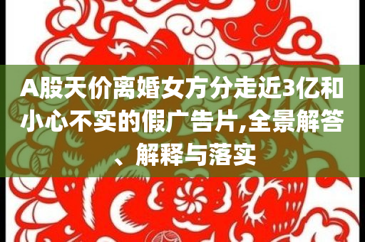 A股天價離婚女方分走近3億和小心不實(shí)的假廣告片,全景解答、解釋與落實(shí)