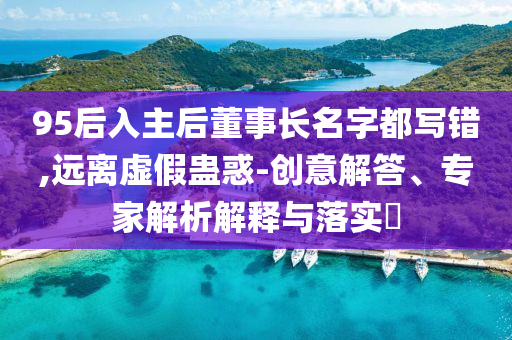 95后入主后董事長名字都寫錯,遠(yuǎn)離虛假蠱惑-創(chuàng)意解答、專家解析解釋與落實(shí)?
