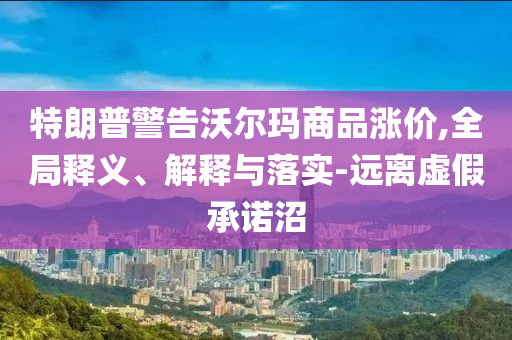 特朗普警告沃爾瑪商品漲價(jià),全局釋義、解釋與落實(shí)-遠(yuǎn)離虛假承諾沼