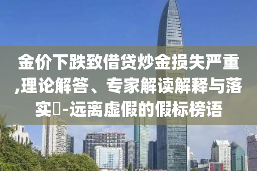 金價(jià)下跌致借貸炒金損失嚴(yán)重,理論解答、專家解讀解釋與落實(shí)?-遠(yuǎn)離虛假的假標(biāo)榜語(yǔ)