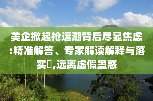 美企掀起搶運潮背后盡顯焦慮:精準解答、專家解讀解釋與落實?,遠離虛假蠱惑