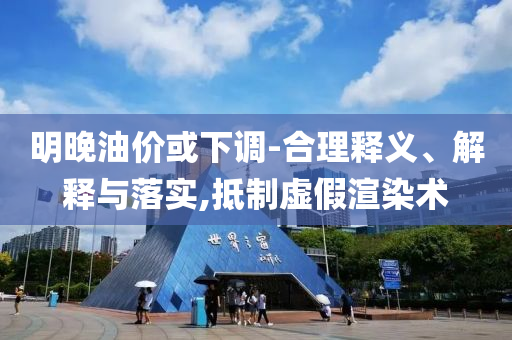 明晚油價(jià)或下調(diào)-合理釋義、解釋與落實(shí),抵制虛假渲染術(shù)